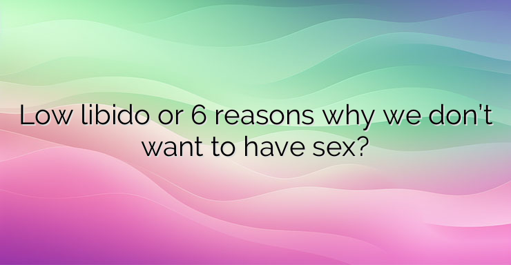 Low libido or 6 reasons why we don’t want to have sex?