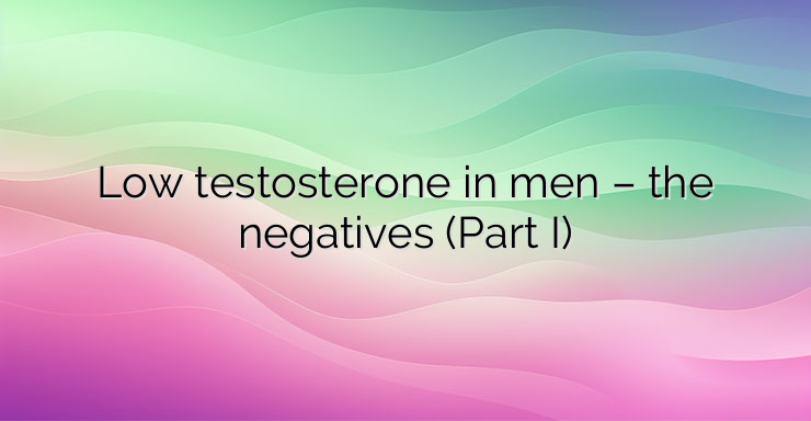 Low testosterone in men – the negatives (Part I)