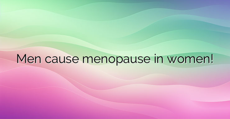 Men cause menopause in women!