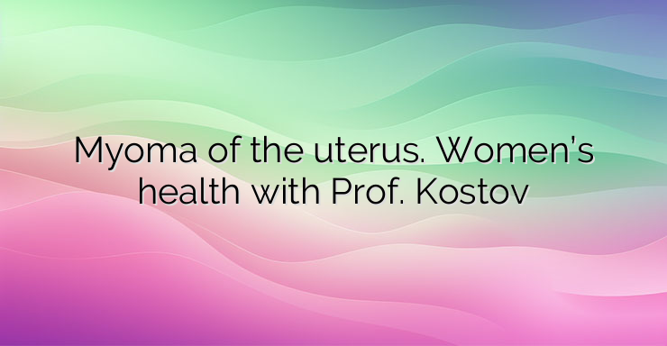 Myoma of the uterus. Women’s health with Prof. Kostov