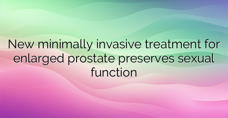 New minimally invasive treatment for enlarged prostate preserves sexual function