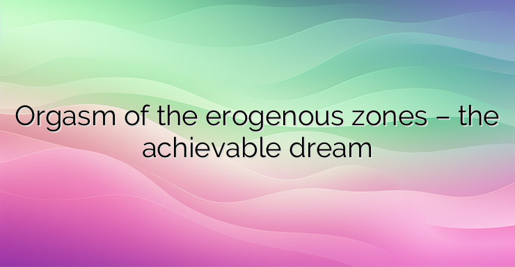 Orgasm of the erogenous zones – the achievable dream