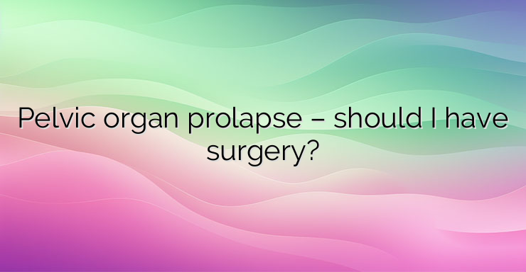 Pelvic organ prolapse – should I have surgery?