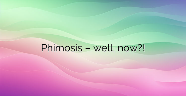 Phimosis – well, now?!