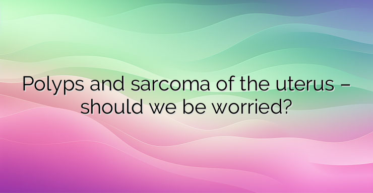 Polyps and sarcoma of the uterus – should we be worried?