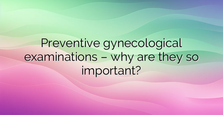 Preventive gynecological examinations – why are they so important?