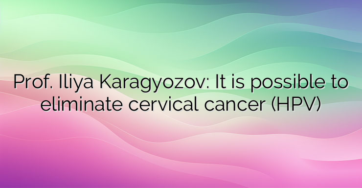 Prof. Iliya Karagyozov: It is possible to eliminate cervical cancer (HPV)