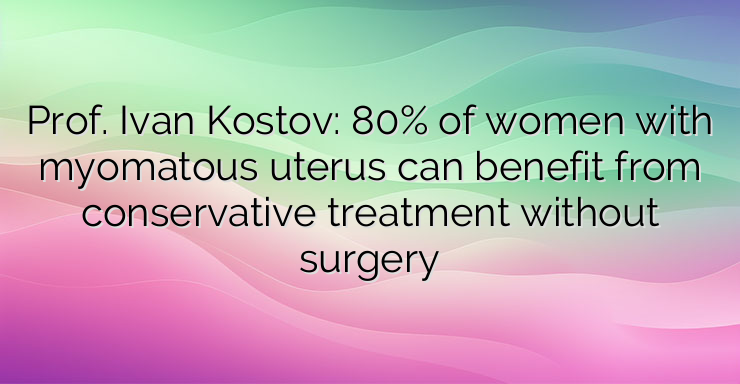 Prof. Ivan Kostov: 80% of women with myomatous uterus can benefit from conservative treatment without surgery