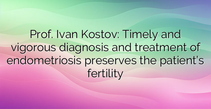 Prof. Ivan Kostov: Timely and vigorous diagnosis and treatment of endometriosis preserves the patient’s fertility