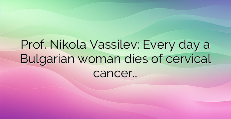 Prof. Nikola Vassilev: Every day a Bulgarian woman dies of cervical cancer…