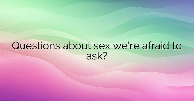 Questions about sex we’re afraid to ask?