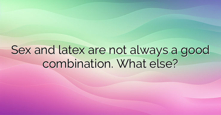 Sex and latex are not always a good combination. What else?