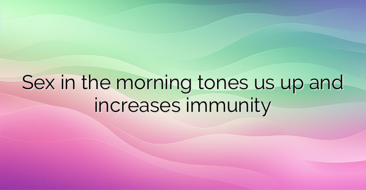 Sex in the morning tones us up and increases immunity