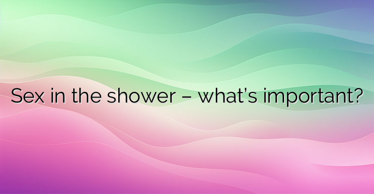 Sex in the shower – what’s important?