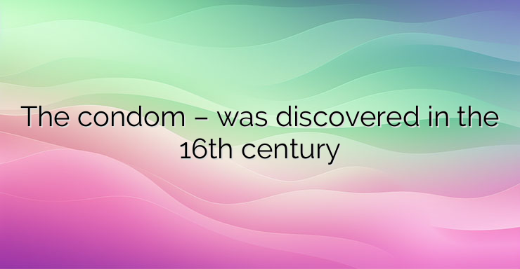 The condom – was discovered in the 16th century