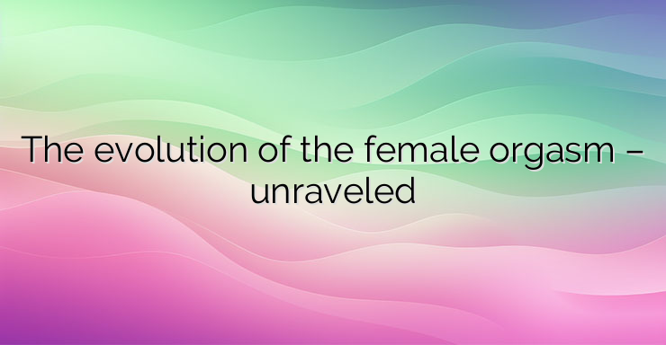 The evolution of the female orgasm – unraveled