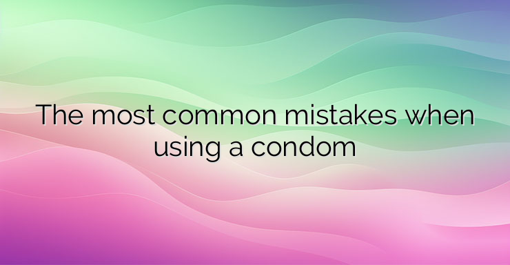 The most common mistakes when using a condom