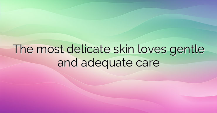 The most delicate skin loves gentle and adequate care