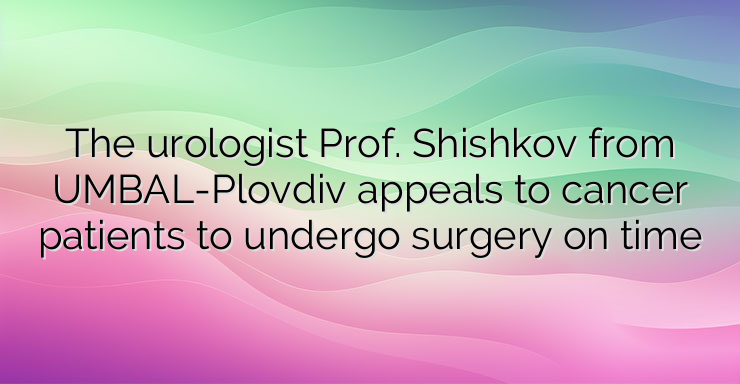 The urologist Prof. Shishkov from UMBAL-Plovdiv appeals to cancer patients to undergo surgery on time