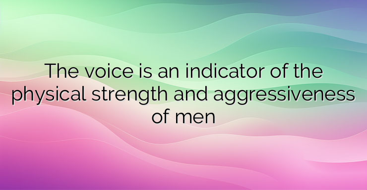 The voice is an indicator of the physical strength and aggressiveness of men