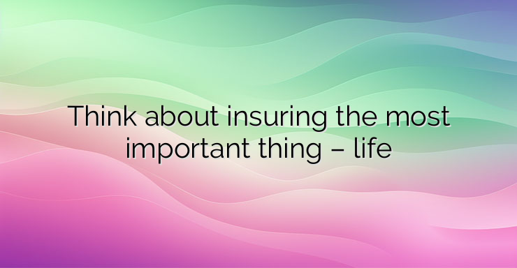 Think about insuring the most important thing – life