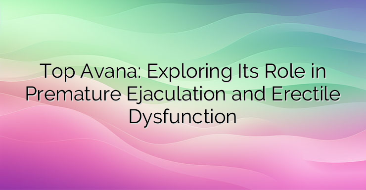 Top Avana: Exploring Its Role in Premature Ejaculation and Erectile Dysfunction