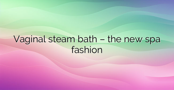 Vaginal steam bath – the new spa fashion