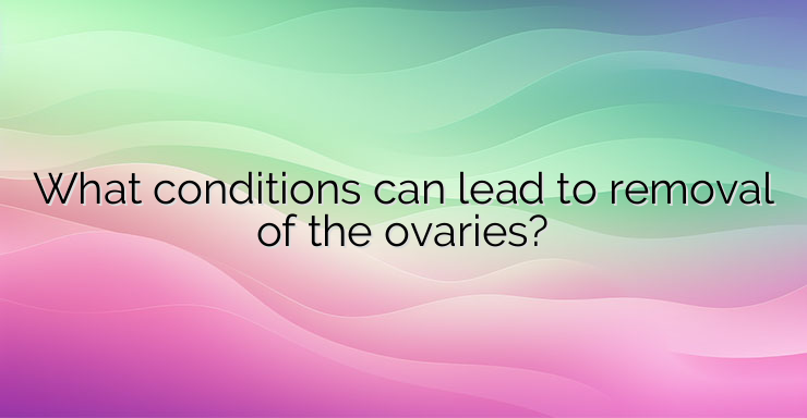 What conditions can lead to removal of the ovaries?