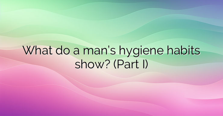 What do a man’s hygiene habits show? (Part I)