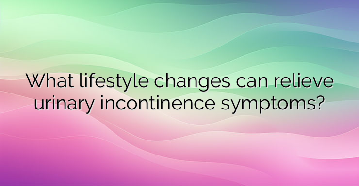 What lifestyle changes can relieve urinary incontinence symptoms?