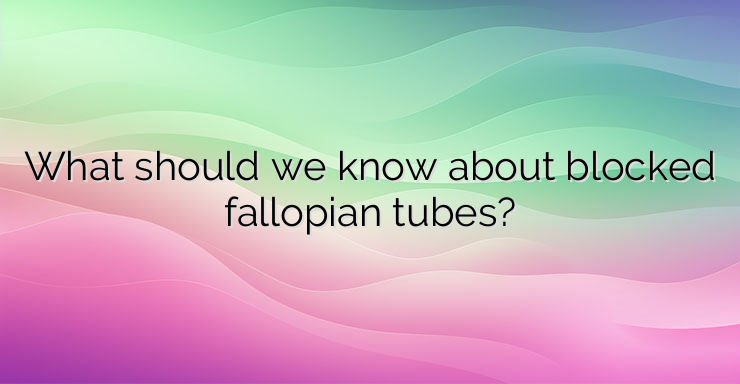 What should we know about blocked fallopian tubes?