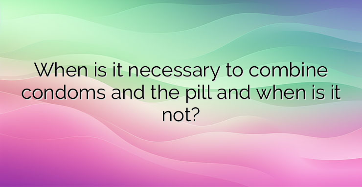 When is it necessary to combine condoms and the pill and when is it not?