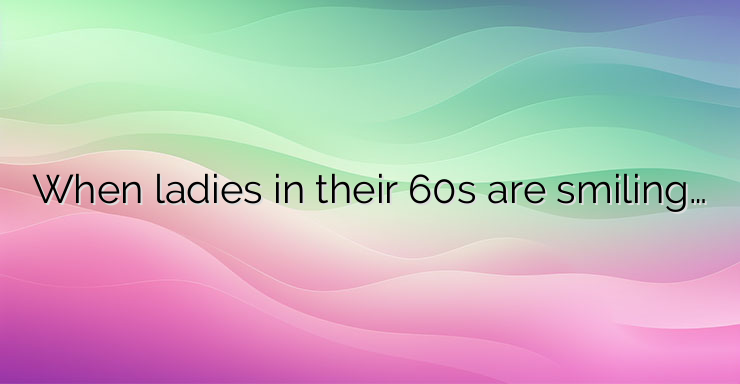 When ladies in their 60s are smiling…