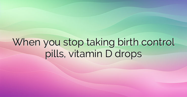 When you stop taking birth control pills, vitamin D drops