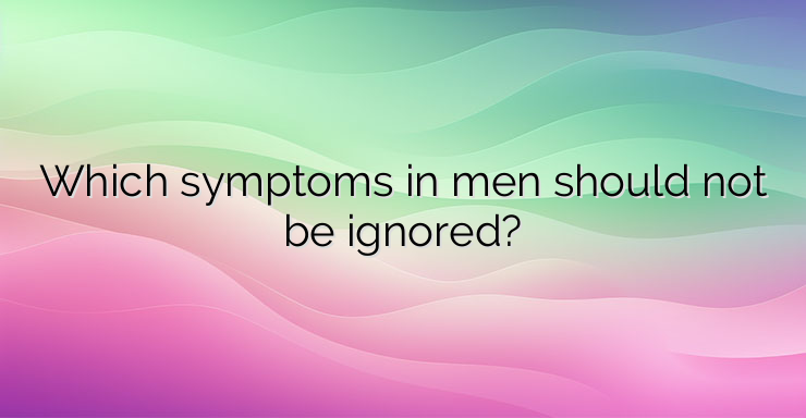 Which symptoms in men should not be ignored?