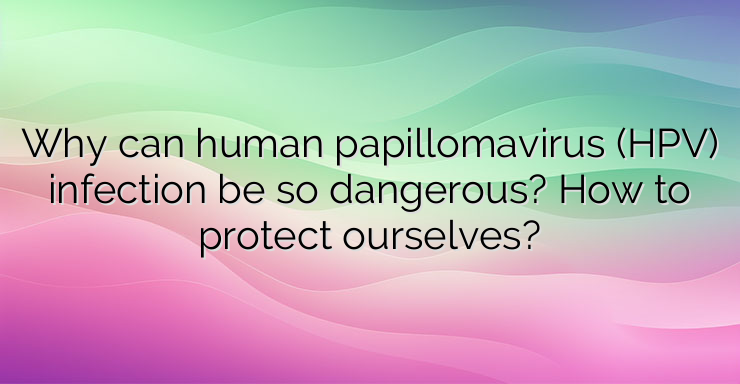 Why can human papillomavirus (HPV) infection be so dangerous? How to protect ourselves?