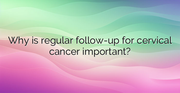 Why is regular follow-up for cervical cancer important?