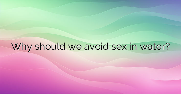 Why should we avoid sex in water?