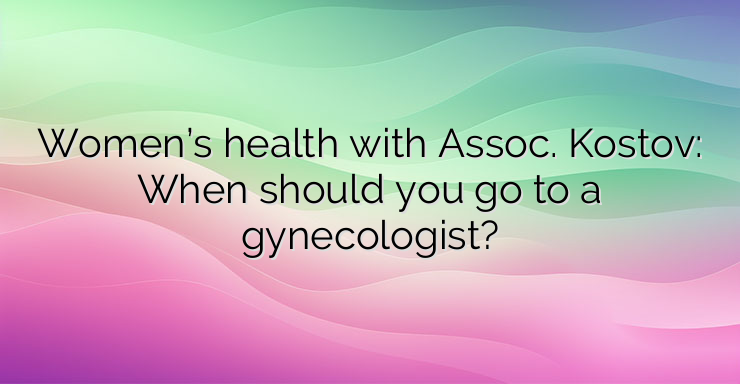 Women’s health with Assoc. Kostov: When should you go to a gynecologist?